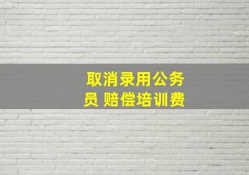 取消录用公务员 赔偿培训费